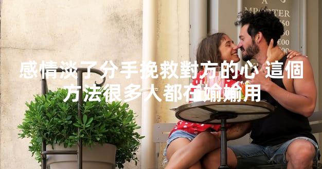 感情淡了分手挽救對方的心 這個方法很多人都在媮媮用